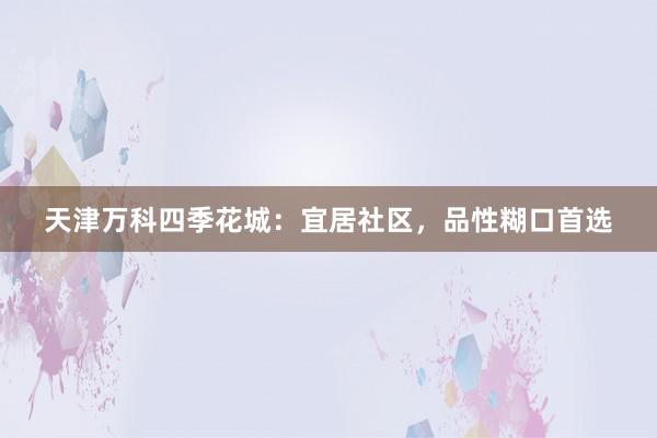 天津万科四季花城:宜居社区,品性糊口首选